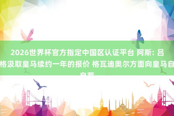 2026世界杯官方指定中国区认证平台 阿斯: 吕迪格汲取皇马续约一年的报价 格瓦迪奥尔方面向皇马自荐