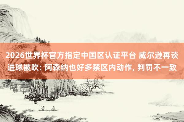 2026世界杯官方指定中国区认证平台 威尔逊再谈进球被吹: 阿森纳也好多禁区内动作， 判罚不一致