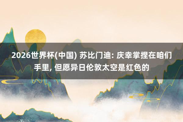 2026世界杯(中国) 苏比门迪: 庆幸掌捏在咱们手里， 但愿异日伦敦太空是红色的