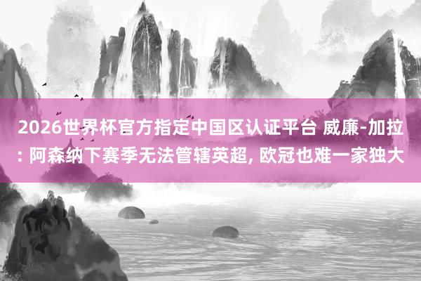 2026世界杯官方指定中国区认证平台 威廉-加拉: 阿森纳下赛季无法管辖英超， 欧冠也难一家独大