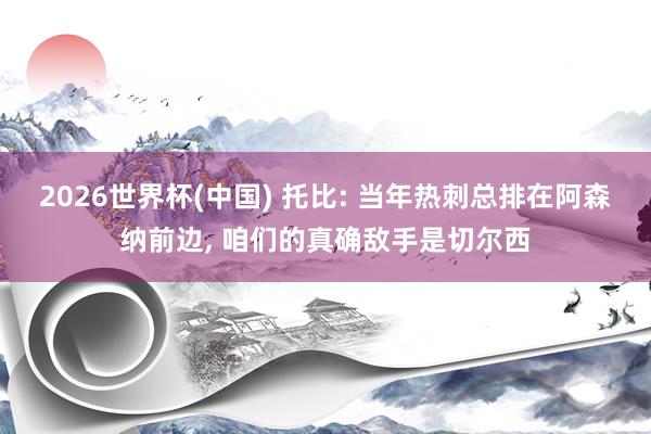 2026世界杯(中国) 托比: 当年热刺总排在阿森纳前边， 咱们的真确敌手是切尔西