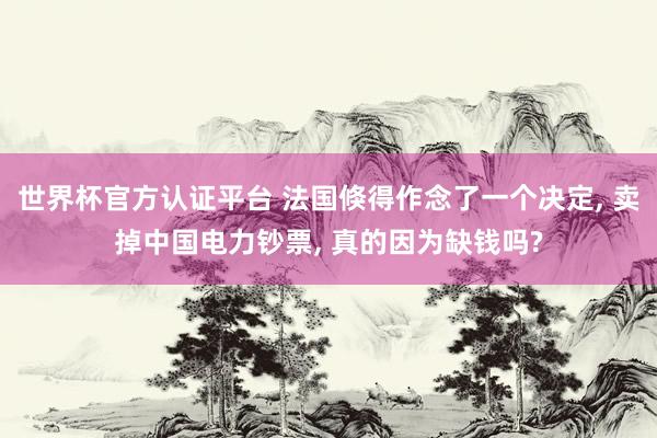 世界杯官方认证平台 法国倏得作念了一个决定， 卖掉中国电力钞票， 真的因为缺钱吗?