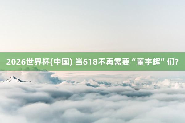 2026世界杯(中国) 当618不再需要“董宇辉”们?