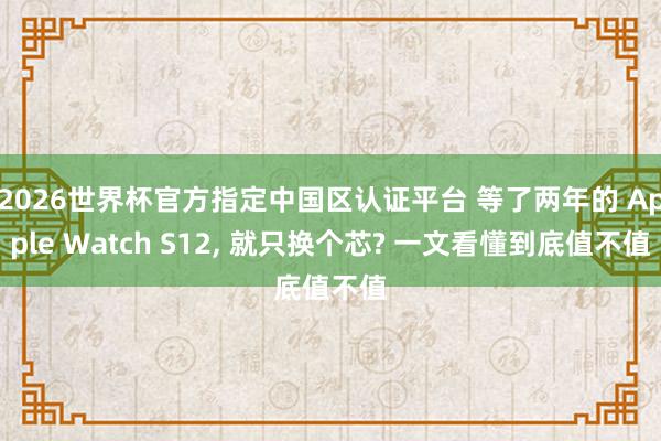 2026世界杯官方指定中国区认证平台 等了两年的 Apple Watch S12， 就只换个芯? 一文看懂到底值不值