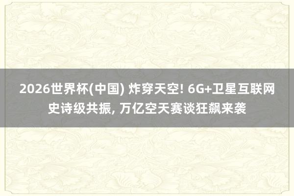 2026世界杯(中国) 炸穿天空! 6G+卫星互联网史诗级共振， 万亿空天赛谈狂飙来袭