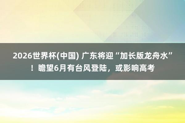 2026世界杯(中国) 广东将迎“加长版龙舟水”！瞻望6月有台风登陆，或影响高考