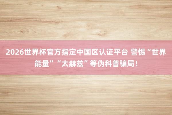 2026世界杯官方指定中国区认证平台 警惕“世界能量”“太赫兹”等伪科普骗局！