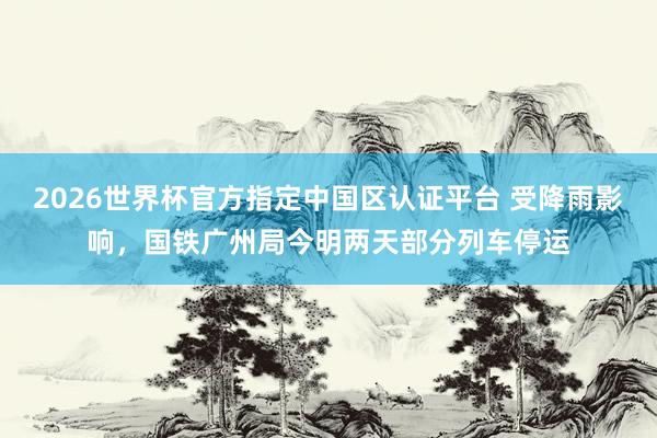 2026世界杯官方指定中国区认证平台 受降雨影响，国铁广州局今明两天部分列车停运