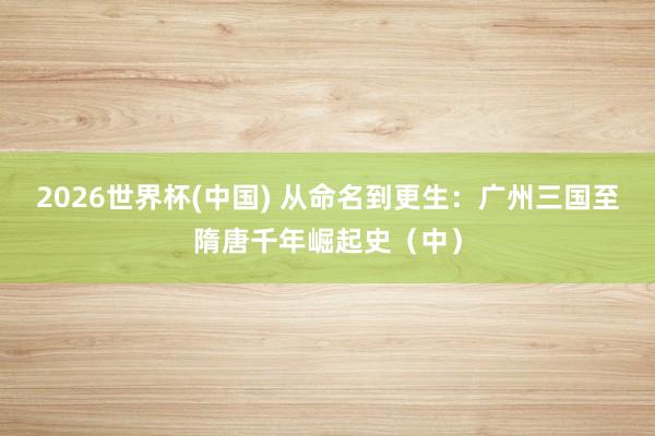 2026世界杯(中国) 从命名到更生：广州三国至隋唐千年崛起史（中）
