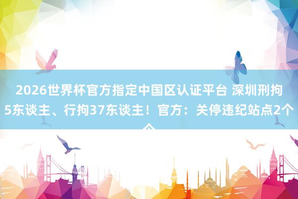 2026世界杯官方指定中国区认证平台 深圳刑拘5东谈主、行拘37东谈主！官方：关停违纪站点2个