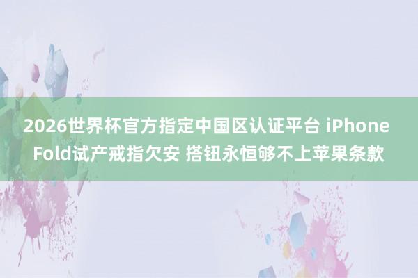 2026世界杯官方指定中国区认证平台 iPhone Fold试产戒指欠安 搭钮永恒够不上苹果条款