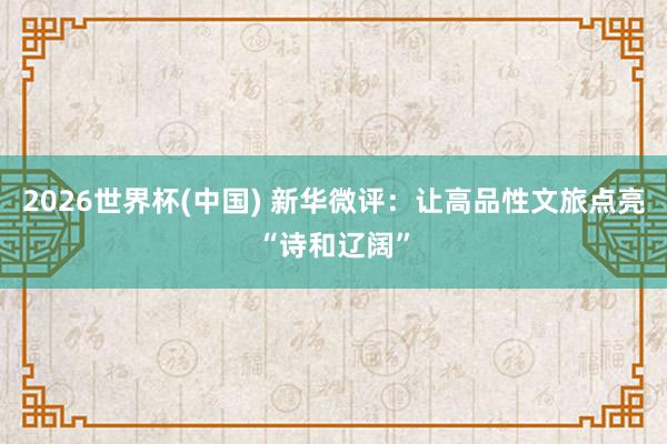 2026世界杯(中国) 新华微评：让高品性文旅点亮“诗和辽阔”