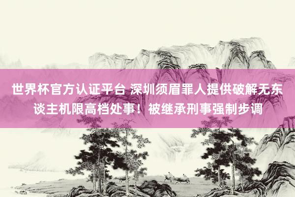 世界杯官方认证平台 深圳须眉罪人提供破解无东谈主机限高档处事！被继承刑事强制步调