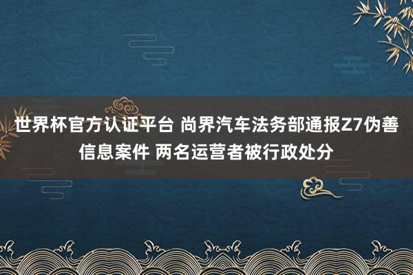 世界杯官方认证平台 尚界汽车法务部通报Z7伪善信息案件 两名运营者被行政处分
