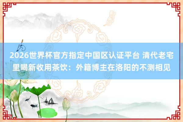 2026世界杯官方指定中国区认证平台 清代老宅里喝新收用茶饮：外籍博主在洛阳的不测相见