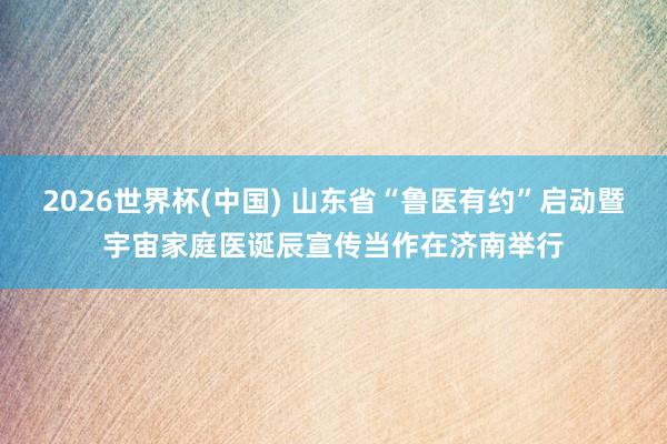 2026世界杯(中国) 山东省“鲁医有约”启动暨宇宙家庭医诞辰宣传当作在济南举行