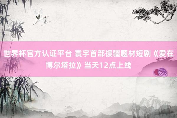 世界杯官方认证平台 寰宇首部援疆题材短剧《爱在博尔塔拉》当天12点上线