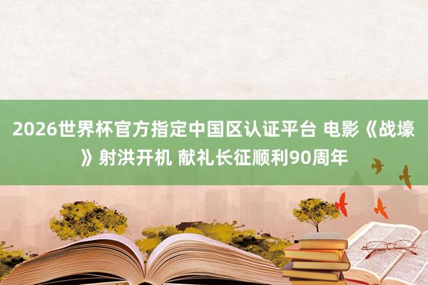 2026世界杯官方指定中国区认证平台 电影《战壕》射洪开机 献礼长征顺利90周年