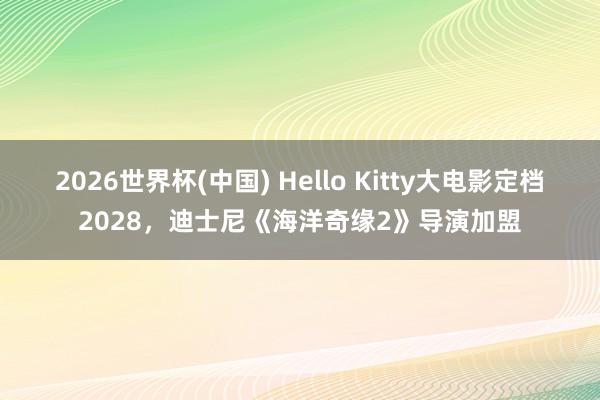 2026世界杯(中国) Hello Kitty大电影定档2028，迪士尼《海洋奇缘2》导演加盟