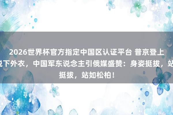 2026世界杯官方指定中国区认证平台 普京登上专车前脱下外衣，中国军东说念主引俄媒盛赞：身姿挺拔，站如松柏！