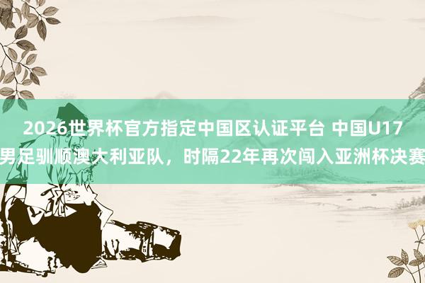2026世界杯官方指定中国区认证平台 中国U17男足驯顺澳大利亚队，时隔22年再次闯入亚洲杯决赛