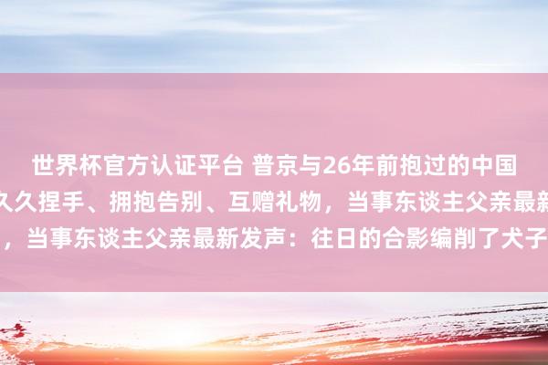 世界杯官方认证平台 普京与26年前抱过的中国男孩再重逢，两东谈主久久捏手、拥抱告别、互赠礼物，当事东谈主父亲最新发声：往日的合影编削了犬子一世