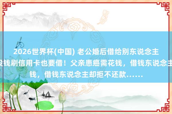 2026世界杯(中国) 老公婚后借给别东说念主钱上瘾，妻子：没钱刷信用卡也要借！父亲患癌需花钱，借钱东说念主却拒不还款……