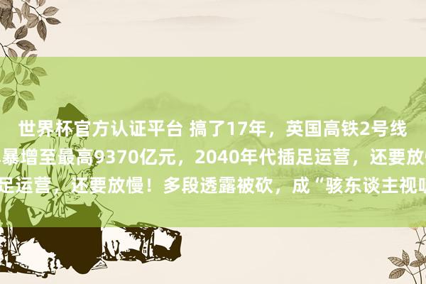 世界杯官方认证平台 搞了17年，英国高铁2号线再次超支宽限：总资本暴增至最高9370亿元，2040年代插足运营，还要放慢！多段透露被砍，成“骇东谈主视听的烂摊子”