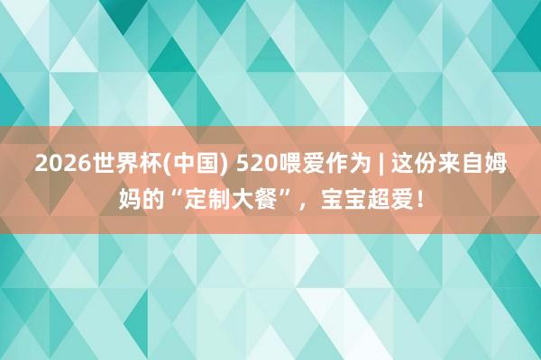 2026世界杯(中国) 520喂爱作为 | 这份来自姆妈的“定制大餐”，宝宝超爱！