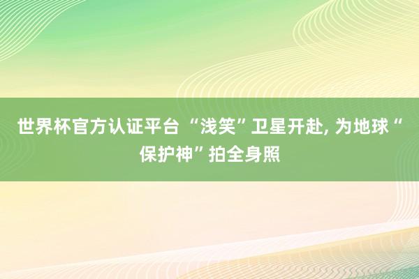 世界杯官方认证平台 “浅笑”卫星开赴， 为地球“保护神”拍全身照