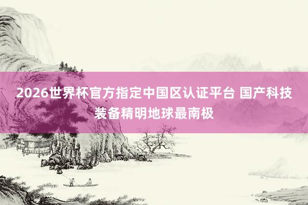2026世界杯官方指定中国区认证平台 国产科技装备精明地球最南极