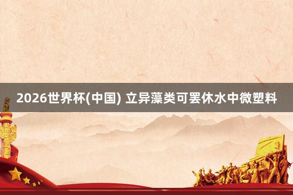 2026世界杯(中国) 立异藻类可罢休水中微塑料