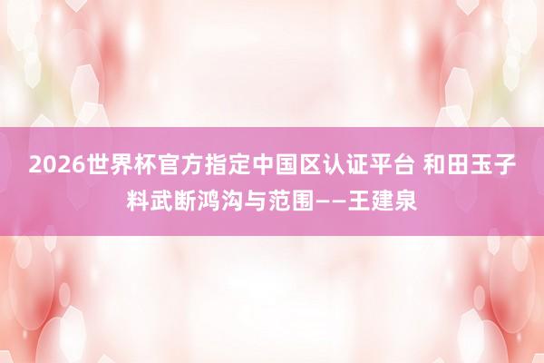 2026世界杯官方指定中国区认证平台 和田玉子料武断鸿沟与范围——王建泉