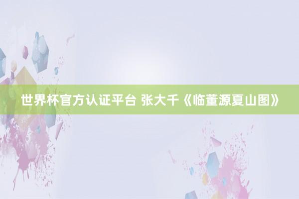 世界杯官方认证平台 张大千《临董源夏山图》