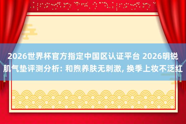 2026世界杯官方指定中国区认证平台 2026明锐肌气垫评测分析: 和煦养肤无刺激， 换季上妆不泛红