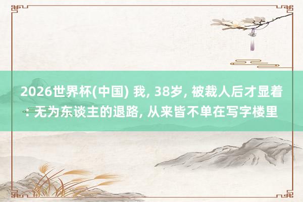 2026世界杯(中国) 我， 38岁， 被裁人后才显着: 无为东谈主的退路， 从来皆不单在写字楼里