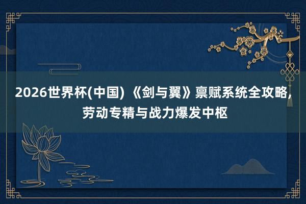 2026世界杯(中国) 《剑与翼》禀赋系统全攻略， 劳动专精与战力爆发中枢