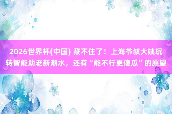 2026世界杯(中国) 藏不住了！上海爷叔大姨玩转智能助老新潮水，还有“能不行更傻瓜”的愿望