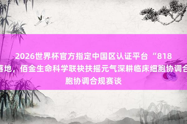 2026世界杯官方指定中国区认证平台 “818命令”落地，佰金生命科学联袂扶摇元气深耕临床细胞协调合规赛谈
