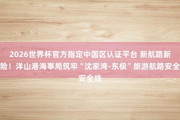 2026世界杯官方指定中国区认证平台 新航路新保险！洋山港海事局筑牢“沈家湾-东极”旅游航路安全线