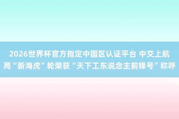 2026世界杯官方指定中国区认证平台 中交上航局“新海虎”轮荣获“天下工东说念主前锋号”称呼