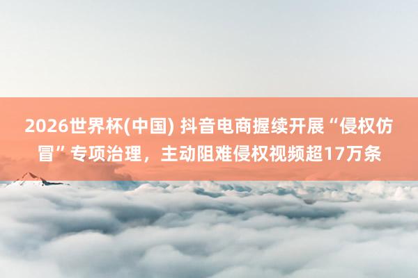 2026世界杯(中国) 抖音电商握续开展“侵权仿冒”专项治理，主动阻难侵权视频超17万条