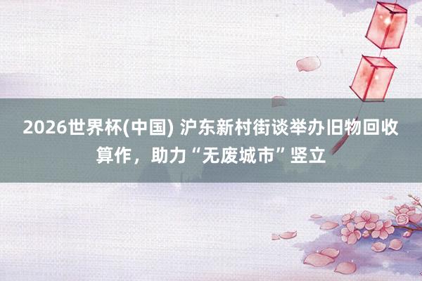 2026世界杯(中国) 沪东新村街谈举办旧物回收算作，助力“无废城市”竖立