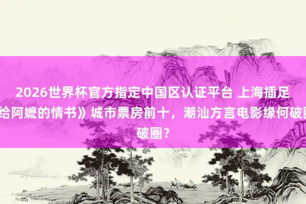 2026世界杯官方指定中国区认证平台 上海插足《给阿嬷的情书》城市票房前十，潮汕方言电影缘何破圈？