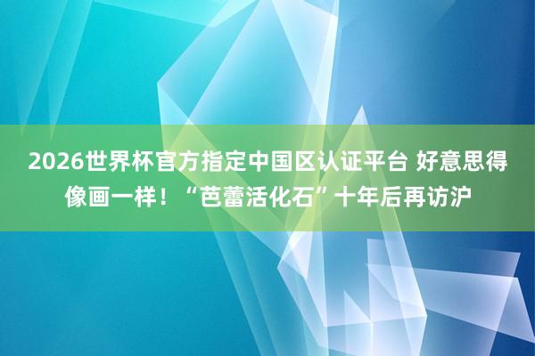 2026世界杯官方指定中国区认证平台 好意思得像画一样！“芭蕾活化石”十年后再访沪