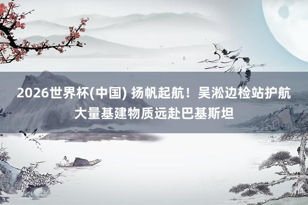 2026世界杯(中国) 扬帆起航！吴淞边检站护航大量基建物质远赴巴基斯坦