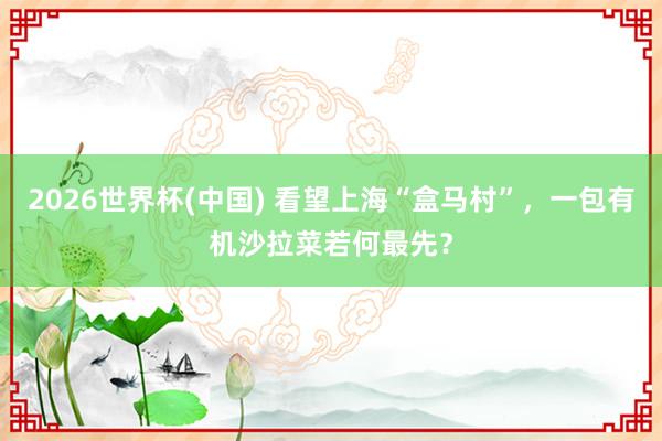 2026世界杯(中国) 看望上海“盒马村”，一包有机沙拉菜若何最先？