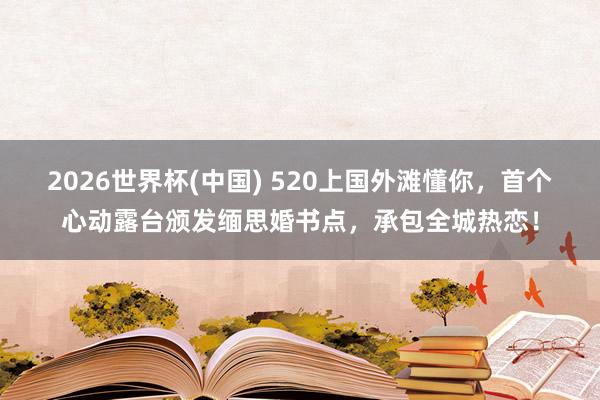 2026世界杯(中国) 520上国外滩懂你，首个心动露台颁发缅思婚书点，承包全城热恋！