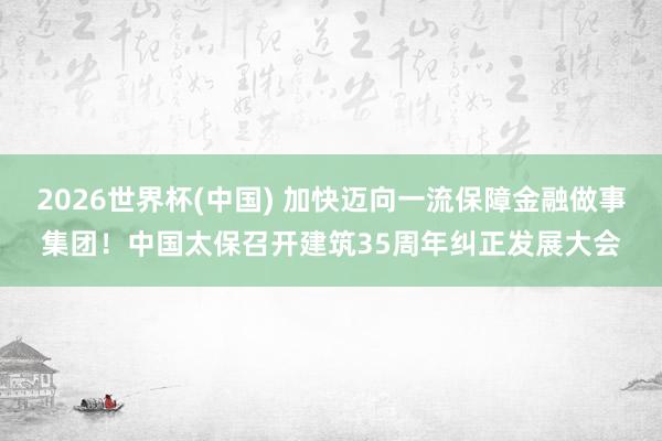 2026世界杯(中国) 加快迈向一流保障金融做事集团！中国太保召开建筑35周年纠正发展大会