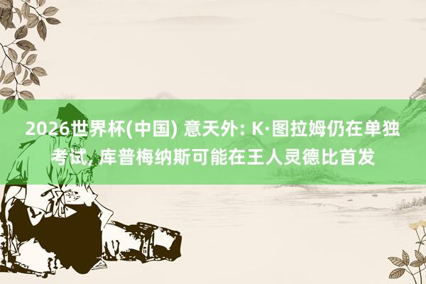 2026世界杯(中国) 意天外: K·图拉姆仍在单独考试， 库普梅纳斯可能在王人灵德比首发